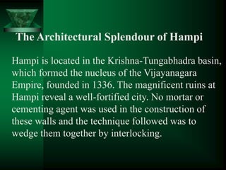 The Architectural Splendour of Hampi
Hampi is located in the Krishna-Tungabhadra basin,
which formed the nucleus of the Vijayanagara
Empire, founded in 1336. The magnificent ruins at
Hampi reveal a well-fortified city. No mortar or
cementing agent was used in the construction of
these walls and the technique followed was to
wedge them together by interlocking.
 