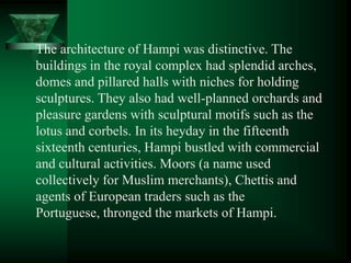The architecture of Hampi was distinctive. The
buildings in the royal complex had splendid arches,
domes and pillared halls with niches for holding
sculptures. They also had well-planned orchards and
pleasure gardens with sculptural motifs such as the
lotus and corbels. In its heyday in the fifteenth
sixteenth centuries, Hampi bustled with commercial
and cultural activities. Moors (a name used
collectively for Muslim merchants), Chettis and
agents of European traders such as the
Portuguese, thronged the markets of Hampi.
 