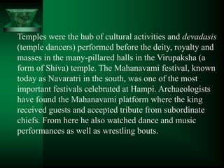 Temples were the hub of cultural activities and devadasis
(temple dancers) performed before the deity, royalty and
masses in the many-pillared halls in the Virupaksha (a
form of Shiva) temple. The Mahanavami festival, known
today as Navaratri in the south, was one of the most
important festivals celebrated at Hampi. Archaeologists
have found the Mahanavami platform where the king
received guests and accepted tribute from subordinate
chiefs. From here he also watched dance and music
performances as well as wrestling bouts.
 