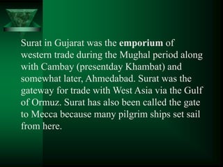 Surat in Gujarat was the emporium of
western trade during the Mughal period along
with Cambay (presentday Khambat) and
somewhat later, Ahmedabad. Surat was the
gateway for trade with West Asia via the Gulf
of Ormuz. Surat has also been called the gate
to Mecca because many pilgrim ships set sail
from here.
 