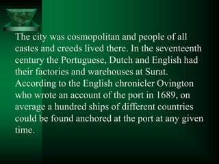 The city was cosmopolitan and people of all
castes and creeds lived there. In the seventeenth
century the Portuguese, Dutch and English had
their factories and warehouses at Surat.
According to the English chronicler Ovington
who wrote an account of the port in 1689, on
average a hundred ships of different countries
could be found anchored at the port at any given
time.
 