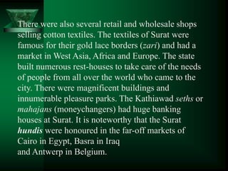 There were also several retail and wholesale shops
selling cotton textiles. The textiles of Surat were
famous for their gold lace borders (zari) and had a
market in West Asia, Africa and Europe. The state
built numerous rest-houses to take care of the needs
of people from all over the world who came to the
city. There were magnificent buildings and
innumerable pleasure parks. The Kathiawad seths or
mahajans (moneychangers) had huge banking
houses at Surat. It is noteworthy that the Surat
hundis were honoured in the far-off markets of
Cairo in Egypt, Basra in Iraq
and Antwerp in Belgium.
 