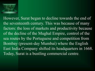 However, Surat began to decline towards the end of
the seventeenth century. This was because of many
factors: the loss of markets and productivity because
of the decline of the Mughal Empire, control of the
sea routes by the Portuguese and competition from
Bombay (present-day Mumbai) where the English
East India Company shifted its headquarters in 1668.
Today, Surat is a bustling commercial centre.
 