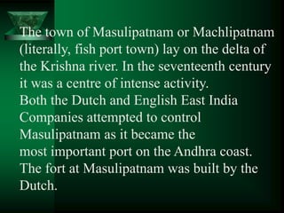 The town of Masulipatnam or Machlipatnam
(literally, fish port town) lay on the delta of
the Krishna river. In the seventeenth century
it was a centre of intense activity.
Both the Dutch and English East India
Companies attempted to control
Masulipatnam as it became the
most important port on the Andhra coast.
The fort at Masulipatnam was built by the
Dutch.
 