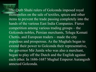 The Qutb Shahi rulers of Golconda imposed royal
monopolies on the sale of textiles, spices and other
items to prevent the trade passing completely into the
hands of the various East India Companies. Fierce
competition among various trading groups – the
Golconda nobles, Persian merchants, Telugu Komati
Chettis, and European traders – made the city
populous and prosperous. As the Mughals began to
extend their power to Golconda their representative,
the governor Mir Jumla who was also a merchant,
began to play off the Dutch and the English against
each other. In 1686-1687 Mughal Emperor Aurangzeb
annexed Golconda.
 