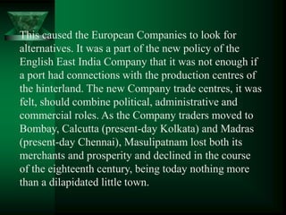 This caused the European Companies to look for
alternatives. It was a part of the new policy of the
English East India Company that it was not enough if
a port had connections with the production centres of
the hinterland. The new Company trade centres, it was
felt, should combine political, administrative and
commercial roles. As the Company traders moved to
Bombay, Calcutta (present-day Kolkata) and Madras
(present-day Chennai), Masulipatnam lost both its
merchants and prosperity and declined in the course
of the eighteenth century, being today nothing more
than a dilapidated little town.
 