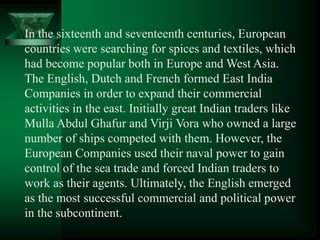 In the sixteenth and seventeenth centuries, European
countries were searching for spices and textiles, which
had become popular both in Europe and West Asia.
The English, Dutch and French formed East India
Companies in order to expand their commercial
activities in the east. Initially great Indian traders like
Mulla Abdul Ghafur and Virji Vora who owned a large
number of ships competed with them. However, the
European Companies used their naval power to gain
control of the sea trade and forced Indian traders to
work as their agents. Ultimately, the English emerged
as the most successful commercial and political power
in the subcontinent.
 