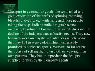 The spurt in demand for goods like textiles led to a
great expansion of the crafts of spinning, weaving,
bleaching, dyeing, etc. with more and more people
taking them up. Indian textile designs became
increasingly refined. However, this period also saw the
decline of the independence of craftspersons. They now
began to work on a system of advances which meant
that they had to weave cloth which was already
promised to European agents. Weavers no longer had
the liberty of selling their own cloth or weaving their
own patterns. They had to reproduce the designs
supplied to them by the Company agents.
 