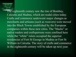 The eighteenth century saw the rise of Bombay,
Calcutta and Madras, which are nodal cities today.
Crafts and commerce underwent major changes as
merchants and artisans (such as weavers) were moved
into the Black Towns established by the European
companies within these new cities. The ―blacks‖ or
native traders and craftspersons were confined here
while the ―white‖ rulers occupied the superior
residencies of Fort St George in Madras or Fort St
William in Calcutta. The story of crafts and commerce
in the eighteenth century will be taken up next year.
 