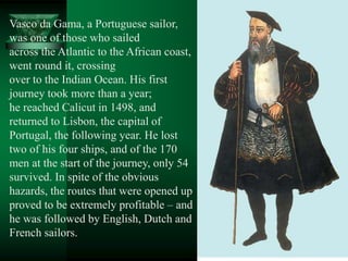 Vasco da Gama, a Portuguese sailor,
was one of those who sailed
across the Atlantic to the African coast,
went round it, crossing
over to the Indian Ocean. His first
journey took more than a year;
he reached Calicut in 1498, and
returned to Lisbon, the capital of
Portugal, the following year. He lost
two of his four ships, and of the 170
men at the start of the journey, only 54
survived. In spite of the obvious
hazards, the routes that were opened up
proved to be extremely profitable – and
he was followed by English, Dutch and
French sailors.
 