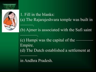 1. Fill in the blanks:
(a) The Rajarajeshvara temple was built in
———.
(b) Ajmer is associated with the Sufi saint
————.
(c) Hampi was the capital of the ————
Empire.
(d) The Dutch established a settlement at
————
in Andhra Pradesh.
 
