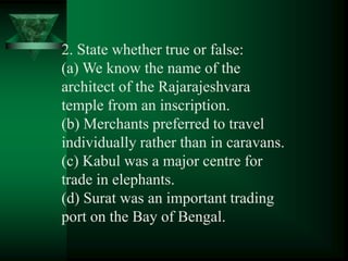2. State whether true or false:
(a) We know the name of the
architect of the Rajarajeshvara
temple from an inscription.
(b) Merchants preferred to travel
individually rather than in caravans.
(c) Kabul was a major centre for
trade in elephants.
(d) Surat was an important trading
port on the Bay of Bengal.
 
