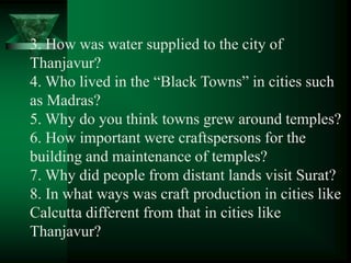 3. How was water supplied to the city of
Thanjavur?
4. Who lived in the ―Black Towns‖ in cities such
as Madras?
5. Why do you think towns grew around temples?
6. How important were craftspersons for the
building and maintenance of temples?
7. Why did people from distant lands visit Surat?
8. In what ways was craft production in cities like
Calcutta different from that in cities like
Thanjavur?
 