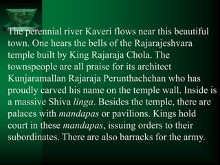The perennial river Kaveri flows near this beautiful
town. One hears the bells of the Rajarajeshvara
temple built by King Rajaraja Chola. The
townspeople are all praise for its architect
Kunjaramallan Rajaraja Perunthachchan who has
proudly carved his name on the temple wall. Inside is
a massive Shiva linga. Besides the temple, there are
palaces with mandapas or pavilions. Kings hold
court in these mandapas, issuing orders to their
subordinates. There are also barracks for the army.
 