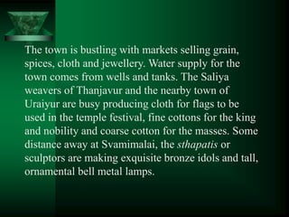 The town is bustling with markets selling grain,
spices, cloth and jewellery. Water supply for the
town comes from wells and tanks. The Saliya
weavers of Thanjavur and the nearby town of
Uraiyur are busy producing cloth for flags to be
used in the temple festival, fine cottons for the king
and nobility and coarse cotton for the masses. Some
distance away at Svamimalai, the sthapatis or
sculptors are making exquisite bronze idols and tall,
ornamental bell metal lamps.
 