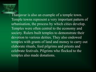 Thanjavur is also an example of a temple town.
Temple towns represent a very important pattern of
urbanisation, the process by which cities develop.
Temples were often central to the economy and
society. Rulers built temples to demonstrate their
devotion to various deities. They also endowed
temples with grants of land and money to carry out
elaborate rituals, feed pilgrims and priests and
celebrate festivals. Pilgrims who flocked to the
temples also made donations.
 