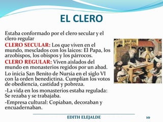 EL CLERO
Estaba conformado por el clero secular y el
clero regular
CLERO SECULAR: Los que viven en el
mundo, mesclados con los laicos: El Papa, los
arzobispos, los obispos y los párrocos.
CLERO REGULAR: Viven aislados del
mundo en monasterios regidos por un abad.
Lo inicia San Benito de Nursia en el siglo VI
con la orden benedictina. Cumplían los votos
de obediencia, castidad y pobreza.
-La vida en los monasterios estaba regulada:
Se rezaba y se trabajaba.
-Empresa cultural: Copiaban, decoraban y
encuadernaban.
__________________________________________________
EDITH ELEJALDE 10
 