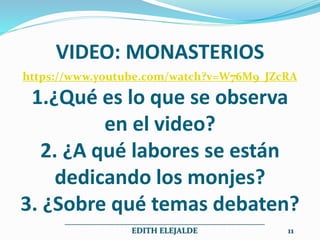VIDEO: MONASTERIOS
https://www.youtube.com/watch?v=W76M9_JZcRA
1.¿Qué es lo que se observa
en el video?
2. ¿A qué labores se están
dedicando los monjes?
3. ¿Sobre qué temas debaten?
__________________________________________________
EDITH ELEJALDE 11
 
