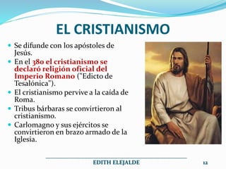 EL CRISTIANISMO
 Se difunde con los apóstoles de
Jesús.
 En el 380 el cristianismo se
declaró religión oficial del
Imperio Romano ("Edicto de
Tesalónica").
 El cristianismo pervive a la caída de
Roma.
 Tribus bárbaras se convirtieron al
cristianismo.
 Carlomagno y sus ejércitos se
convirtieron en brazo armado de la
Iglesia.
__________________________________________________
EDITH ELEJALDE 12
 