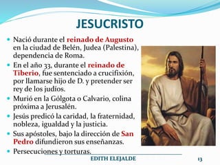 JESUCRISTO
 Nació durante el reinado de Augusto
en la ciudad de Belén, Judea (Palestina),
dependencia de Roma.
 En el año 33, durante el reinado de
Tiberio, fue sentenciado a crucifixión,
por llamarse hijo de D. y pretender ser
rey de los judíos.
 Murió en la Gólgota o Calvario, colina
próxima a Jerusalén.
 Jesús predicó la caridad, la fraternidad,
nobleza, igualdad y la justicia.
 Sus apóstoles, bajo la dirección de San
Pedro difundieron sus enseñanzas.
 Persecuciones y torturas.
__________________________________________________
EDITH ELEJALDE 13
 