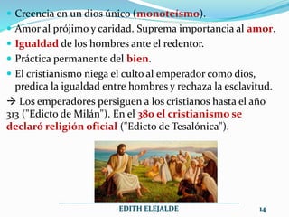  Creencia en un dios único (monoteísmo).
 Amor al prójimo y caridad. Suprema importancia al amor.
 Igualdad de los hombres ante el redentor.
 Práctica permanente del bien.
 El cristianismo niega el culto al emperador como dios,
predica la igualdad entre hombres y rechaza la esclavitud.
 Los emperadores persiguen a los cristianos hasta el año
313 ("Edicto de Milán"). En el 380 el cristianismo se
declaró religión oficial ("Edicto de Tesalónica").
__________________________________________________
EDITH ELEJALDE 14
 