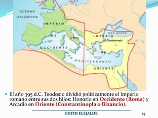  El año 395 d.C. Teodosio dividió políticamente el Imperio
romano entre sus dos hijos: Honorio en Occidente (Roma) y
Arcadio en Oriente (Constantinopla o Bizancio).
__________________________________________________
EDITH ELEJALDE 15
 