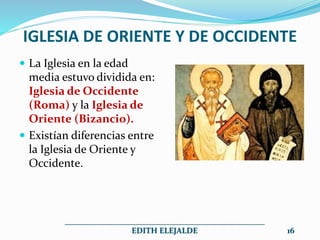 IGLESIA DE ORIENTE Y DE OCCIDENTE
 La Iglesia en la edad
media estuvo dividida en:
Iglesia de Occidente
(Roma) y la Iglesia de
Oriente (Bizancio).
 Existían diferencias entre
la Iglesia de Oriente y
Occidente.
__________________________________________________
EDITH ELEJALDE 16
 
