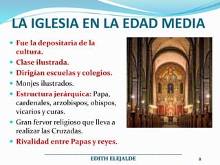 LA IGLESIA EN LA EDAD MEDIA
 Fue la depositaria de la
cultura.
 Clase ilustrada.
 Dirigían escuelas y colegios.
 Monjes ilustrados.
 Estructura jerárquica: Papa,
cardenales, arzobispos, obispos,
vicarios y curas.
 Gran fervor religioso que lleva a
realizar las Cruzadas.
 Rivalidad entre Papas y reyes.
__________________________________________________
EDITH ELEJALDE 2
 