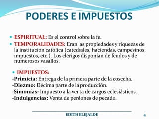 PODERES E IMPUESTOS
 ESPIRITUAL: Es el control sobre la fe.
 TEMPORALIDADES: Eran las propiedades y riquezas de
la institución católica (catedrales, haciendas, campesinos,
impuestos, etc.). Los clérigos disponían de feudos y de
numerosos vasallos.
 IMPUESTOS:
-Primicia: Entrega de la primera parte de la cosecha.
-Diezmo: Décima parte de la producción.
-Simonías: Impuesto a la venta de cargos eclesiásticos.
-Indulgencias: Venta de perdones de pecado.
__________________________________________________
EDITH ELEJALDE 4
 