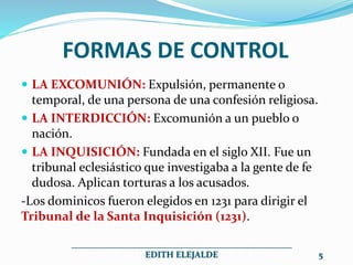 FORMAS DE CONTROL
 LA EXCOMUNIÓN: Expulsión, permanente o
temporal, de una persona de una confesión religiosa.
 LA INTERDICCIÓN: Excomunión a un pueblo o
nación.
 LA INQUISICIÓN: Fundada en el siglo XII. Fue un
tribunal eclesiástico que investigaba a la gente de fe
dudosa. Aplican torturas a los acusados.
-Los dominicos fueron elegidos en 1231 para dirigir el
Tribunal de la Santa Inquisición (1231).
__________________________________________________
EDITH ELEJALDE 5
 