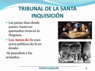 TRIBUNAL DE LA SANTA
INQUISICIÓN
 Las penas iban desde
azotes, hasta ser
quemados vivos en la
Hoguera.
 Los Autos de Fe eran
actos públicos de fe en
donde:
-Se paseaban a los
acusados.
__________________________________________________
EDITH ELEJALDE 6
 
