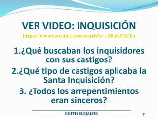 VER VIDEO: INQUISICIÓN
https://www.youtube.com/watch?v=-OB4ivCKCE0
1.¿Qué buscaban los inquisidores
con sus castigos?
2.¿Qué tipo de castigos aplicaba la
Santa Inquisición?
3. ¿Todos los arrepentimientos
eran sinceros?
__________________________________________________
EDITH ELEJALDE 7
 