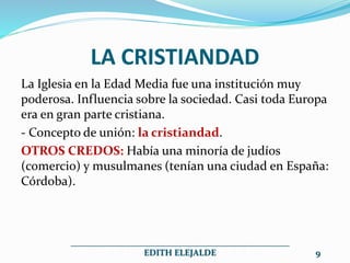 LA CRISTIANDAD
La Iglesia en la Edad Media fue una institución muy
poderosa. Influencia sobre la sociedad. Casi toda Europa
era en gran parte cristiana.
- Concepto de unión: la cristiandad.
OTROS CREDOS: Había una minoría de judíos
(comercio) y musulmanes (tenían una ciudad en España:
Córdoba).
__________________________________________________
EDITH ELEJALDE 9
 