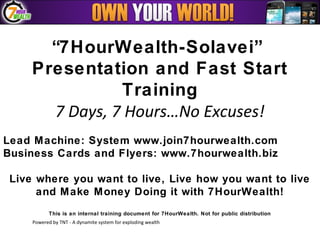 “7HourWealth-Solavei”
     Presentation and Fast Start
                Training
       7 Days, 7 Hours…No Excuses!
Lead Machine: System www.join7hourwealth.com
Business Cards and Flyers: www.7hourwealth.biz

 Live where you want to live, Live how you want to live
      and M ake Money Doing it with 7HourWealth!
            This is an internal training document for 7HourWealth. Not for public distribution
     Powered by TNT - A dynamite system for exploding wealth
 