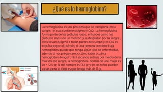 ¿Quéeslahemoglobina?
La hemoglobina es una proteína que se transporta en la
sangre, el cual contiene oxígeno y Co2. La hemoglobina
forma parte de los glóbulos rojos , entonces como los
glóbulos rojos son un montón y se desplazan por la sangre ,
ellos llevan oxígeno a todas partes del cuerpo y el Co2 es
expulsado por el pulmón, si una persona contiene baja
hemoglobina puede que tenga algún tipo de enfermedad,
además si nos preguntamos cómo saber ¿cuánta
hemoglobina tengo? , fácil sacando análisis por medio de la
muestra de sangre, la hemoglobina normal de una mujer es
de + 12.5 gr, la del hombre es 13.5 gr y en los niños pueden
variar, pero lo ideal es que tenga más de 11 gr.
 