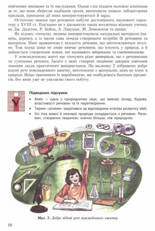 хімічними явищами та їх наслідками. Однак слід віддати належне алхімікам
за те, що вони зберегли надбання греків, виготовили чимало лабораторних
приладів, принципи дії яких використовуються й зараз.
Остаточно знання про речовини набули достовірного, наукового харак­
теру у XVIII ст. Пов’язано це з діяльністю таких всесвітньо відомих учених,
як Дж. Дальтон, Р. Бойль, А. Лавуазьє, М. Ломоносов та інших.
Як відомо, спочатку людина використовувала натуральні матеріали (ка­
мінь, дерево), а із часом сама почала створювати потрібні їй речовини та
матеріали. Нині вражаючою є кількість речовин, що виготовляються штуч­
но. Тож наука хімія не лише вивчає речовини, що існують у природі, а й
займається створенням нових, які називають штучними та синтетичними.
У повсякденному житті нас оточують різні матеріали, що є речовинами
чи сумішами речовин, багато з яких створені людиною завдяки хімічним
знанням задля практичного використання. На малюнку 2 зображено добре
відомі речі повсякденного вжитку, виготовлені з матеріалів, яких не існує в
природі. Якщо припинити їх виробництво, ми позбудемося багатьох предме­
тів, без яких уже не уявляємо свого побуту.
Ж
Підведемо підсумки
• Хімія — одна з природничих наук, що вивчає склад, будову,
властивості речовин та їх перетворення.
• Термін «алхімія» закріпився за відповідним етапом розвитку хімії.
• Усі тіла живої й неживої природи складаються з речовин. Речо­
вин, створених людиною, значно більше, ніж природних.
10
 