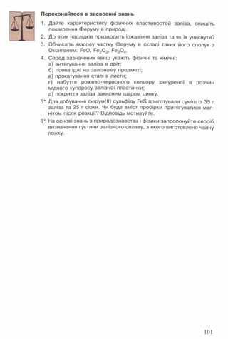 Переконайтеся в засвоєнні знань
1. Дайте характеристику фізичних властивостей заліза, опишіть
поширення Феруму в природі.
2. До яких наслідків призводить іржавіння заліза та як їх уникнути?
3. Обчисліть масову частку Феруму в складі таких його сполук з
Оксигеном: РеО, Ре20 3, Ре30 4.
4. Серед зазначених явищ укажіть фізичні та хімічні:
а) витягування заліза в дріт;
б) поява іржі на залізному предметі;
в) прокатування сталі в листи;
г) набуття рожево-червоного кольору зануреної в розчин
мідного купоросу залізної пластинки;
д) покриття заліза захисним шаром цинку.
5*. Для добування ферум(ІІ) сульфіду РеЄ приготували суміш із 35 г
заліза та 25 г сірки. Чи буде вміст пробірки притягуватися маг­
нітом після реакції? Відповідь мотивуйте.
6*. На основі знань з природознавства і фізики запропонуйте спосіб
визначення густини залізного сплаву, з якого виготовлено чайну
ложку.
101
 