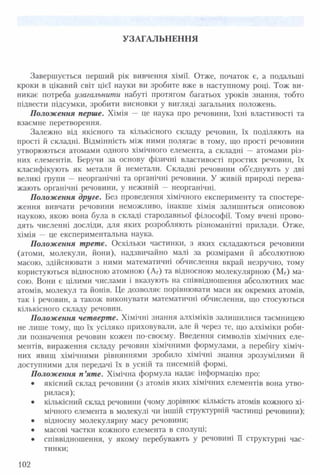 УЗАГАЛЬНЕННЯ
Завершується перший рік вивчення хімії. Отже, початок є, а подальші
кроки в цікавий світ цієї науки ви зробите вже в наступному році. Тож ви­
никає потреба узагальнити набуті протягом багатьох уроків знання, тобто
підвести підсумки, зробити висновки у вигляді загальних положень.
Положення перше. Хімія — це наука про речовини, їхні властивості та
взаємне перетворення.
Залежно від якісного та кількісного складу речовин, їх поділяють на
прості й складні. Відмінність між ними полягає в тому, що прості речовини
утворюються атомами одного хімічного елемента, а складні — атомами різ­
них елементів. Беручи за основу фізичні властивості простих речовин, їх
класифікують як метали й неметали. Складні речовини об’єднують у дві
великі групи — неорганічні та органічні речовини. У живій природі перева­
жають органічні речовини, у неживій — неорганічні.
Положення друге. Без проведення хімічного експерименту та спостере­
ження вивчати речовини неможливо, інакше хімія залишиться описовою
наукою, якою вона була в складі стародавньої філософії. Тому вчені прово­
дять численні досліди, для яких розробляють різноманітні прилади. Отже,
хімія — це експериментальна наука.
Положення трете. Оскільки частинки, з яких складаються речовини
(атоми, молекули, йони), надзвичайно малі за розмірами й абсолютною
масою, здійснювати з ними математичні обчислення вкрай незручно, тому
користуються відносною атомною (Аг) та відносною молекулярною (Мг) ма­
сою. Вони є цілими числами і вказують на співвідношення абсолютних мас
атомів, молекул та йонів. Це дозволяє порівнювати маси як окремих атомів,
так і речовин, а також виконувати математичні обчислення, що стосуються
кількісного складу речовин.
Положення четверте. Хімічні знання алхіміків залишилися таємницею
не лише тому, що їх усіляко приховували, але й через те, що алхіміки роби­
ли позначення речовин кожен по-своєму. Введення символів хімічних еле­
ментів, вираження складу речовин хімічними формулами, а перебігу хіміч­
них явищ хімічними рівняннями зробило хімічні знання зрозумілими й
доступними для передачі їх в усній та писемній формі.
Положення п’яте. Хімічна формула надає інформацію про:
• якісний склад речовини (з атомів яких хімічних елементів вона утво­
рилася);
• кількісний склад речовини (чому дорівнює кількість атомів кожного хі­
мічного елемента в молекулі чи іншій структурній частинці речовини);
• відносну молекулярну масу речовини;
• масові частки кожного елемента в сполуці;
• співвідношення, у якому перебувають у речовині її структурні час­
тинки;
102
 