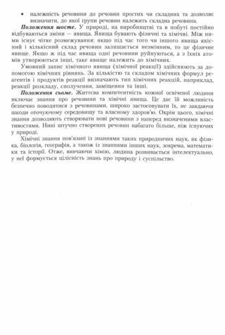 • належність речовини до речовин простих чи складних та дозволяє
визначити, до якої групи речовин належить складна речовина.
П олож ення шосте. У природі, на виробництві та в побуті постійно
відбуваються зміни — явища. Явища бувають фізичні та хімічні. Між ни­
ми існує чітке розмежування: якщо під час того чи іншого явища якіс­
ний і кількісний склад речовин залишається незмінним, то це фізичне
явище. Якщо ж під час явища одні речовини руйнуються, а з їхніх ато­
мів утворюються інші, таке явище належить до хімічних.
Умовний запис хімічного явища (хімічної реакції) здійснюють за до­
помогою хімічних рівнянь. За кількістю та складом хімічних формул ре­
агентів і продуктів реакції визначають тип хімічних реакцій, наприклад,
реакції розкладу, сполучення, заміщення та інші.
Положення сьоме. Життєва компетентність кожної освіченої людини
включає знання про речовини та хімічні явища. Це дає їй можливість
безпечно поводитися з речовинами, широко застосовувати їх, не завдаючи
шкоди оточуючому середовищу та власному здоров’ю. Окрім цього, хімічні
знання дозволяють створювати нові речовини з наперед визначеними влас­
тивостями. Нині штучно створених речовин набагато більше, ніж існуючих
у природі.
Хімічні знання пов’язані із знаннями таких природничих наук, як фізи­
ка, біологія, географія, а також із знаннями інших наук, зокрема, математи­
ки та історії. Отже, вивчаючи хімію, людина розвивається інтелектуально,
у неї формується цілісність знань про природу і суспільство.
 