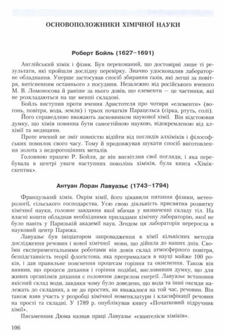 ОСНОВОПОЛОЖ НИКИ ХІМ ІЧНОЇ НАУКИ
Роберт Бойль (16 2 7 -1 6 9 1 )
Англійський хімік і фізик. Був переконаний, що достовірні лише ті ре­
зультати, які пройшли дослідну перевірку. Значно удосконалив лаборатор­
не обладнання. Уперше застосував спосіб збирання газів, які легші за повіт­
ря, витісненням останнього з посудини. Незалежно від російського вченого
М. В. Ломоносова й раніше за нього довів, що елементи — це частинки, які
не розкладаються на ще менші складові.
Бойль виступив проти вчення Аристотеля про чотири «елементи» (во­
гонь, повітря, вода, земля) і трьох початків Парацельса (сірка, ртуть, солі).
Його справедливо вважають засновником наукової хімії. Він відстоював
думку, що хімія повинна бути самостійною наукою, відокремленою від ал­
хімії та медицини.
Проте вчений не зміг повністю відійти від поглядів алхіміків і філософ­
ських помилок свого часу. Тому й продовжував шукати спосіб виготовлен­
ня золота з недорогоцінних металів.
Головною працею Р. Бойля, де він висвітлив свої погляди, і яка пере­
бувала в центрі уваги наступних поколінь хіміків, була книга «Хімік-
скептик».
Антуан Лоран Лавуазьє (17 4 3 -1 7 9 4 )
Французький хімік. Окрім хімії, його цікавили питання фізики, метео­
рології, сільського господарства. Усю свою діяльність присвятив розвитку
хімічної науки, головне завдання якої вбачав у визначенні складу тіл. На
власні кошти обладнав необхідними приладами хімічну лабораторію, якої не
було навіть у Паризькій академії наук. Згодом ця лабораторія переросла в
науковий центр Парижа.
Лавуазьє був ініціатором запровадження в хімії кількісних методів
дослідження речовин і нової хімічної мови, що дійшла до наших днів. Сво­
їми експериментальними роботами він довів склад атмосферного повітря,
безпідставність теорії флогістона, яка протрималася в науці майже 100 ро­
ків, і дав правильне пояснення процесам горіння та окиснення. Також він
виявив, що процеси дихання і горіння подібні, висловивши думку, що для
живих організмів дихання є головним джерелом енергії. Лавуазьє встановив
якісний склад води, завдяки чому було доведено, що вода та інші оксиди на­
лежать до складних, а не до простих, як вважалося на той час, речовин. Він
також взяв участь у розробці хімічної номенклатури і класифікації речовин
на прості та складні. У 1789 р. опублікував книгу «Початковий підручник
хімії».
Письменник Дюма назвав праці Лавуазьє «євангелієм хіміків».
106
 