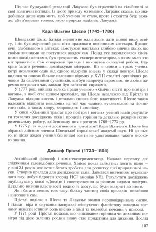 Під час буржуазної революції Лавуазье був страчений на гільйотині за
свої політичні погляди. Із цього приводу математик Лагранж сказав, що зна­
добилася лише одна мить, щоб ученого не стало, проте і століття буде зама­
ло, аби з'явилася голова, якою природа наділила Лавуазье.
Карл Вільгем Шеєле (1742 -17 86)
Шведський хімік. Батьки вченого не мали змоги дати синові вищу осві­
ту, і він був змушений рано піти працювати помічником аптекаря. Працю­
ючи здебільшого в аптеках, самотужки настільки глибоко вивчив хімію, що
своїми знаннями не поступався академікам. Понад усе захоплювався хіміч­
ними дослідженнями, був прекрасним експериментатором, з яким мало хто
міг зрівнятися. Сам створював прилади і виконував склодувні роботи. Від­
крив багато речовин, досліджував мінерали. Він є одним з трьох учених,
котрі незалежно один від одного відкрили кисень у складі повітря. Шеєле
виділив та описав більше половини відомих у XVIII столітті органічних ре­
човин. За свідченнями сучасників, він був напрочуд скромним, не любив да­
ремно витрачати час, завжди був зайнятий справами.
У 1777 році вийшла велика праця ученого «Хімічні статті про повітря і
вогонь», з якої стає цілком зрозуміло, що Шеєле незалежно від Прістлі та
Лавуазье відкрив кисень і детально описав його властивості. Шеєле також
належить відкриття невідомих на той час чадного, вуглекислого та сірчис­
того газів, а також хлору, хлороводню і амоніаку.
У книзі «Хімічний трактат про повітря і вогонь» учений навів результа­
ти тривалих досліджень газів і процесів горіння та детально розкрив експе­
риментальну роботу, здійснювану ним протягом 1768-1773 рр.
У 1775 р. за видатні досягнення в галузі хімії Карл Вільгельм Шеєле був
обраний дійсним членом Шведської королівської академії наук. Ні до ньо­
го, ні після жоден учений без вищої освіти не удостоювався такого високо­
го звання.
Джозеф Прістлі (17 3 3 -1 8 0 4 )
Англійський філософ і хімік-експериментатор. Надавав перевагу до­
слідженням газоподібних речовин. Хімією почав займатись досить пізно —
у віці 34 років, але встиг багато зробити для розвитку цієї природничої на­
уки. Створив прилади для дослідження газів. Займався вивченням вуглекис­
лого газу, добув гідроген хлорид НСІ, амоніак ЫНз. Результати досліджень
опублікував у книзі «Досліди і спостереження за різними видами повітря».
Детально вивчив властивості водню та азоту, що були відкриті до нього.
Як і багато вчених того часу, більшу частину своїх приладів винайшов
і виготовив сам.
Прістлі поділяє з Шеєле та Лавуазье звання першовідкривача кисню.
І тільки віра в існування насправді неіснуючого флогістону завадила вче­
ному визнати істинну роль кисню в хімії та колообізі речовин у природі.
У 1771 році Прістлі показав, що «зіпсоване» горінням чи диханням по­
вітря під дією зелених рослин знову стає придатним для дихання. Дослід
107
 