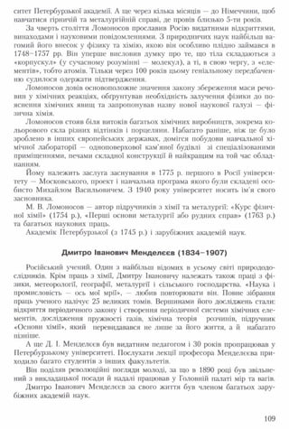 ситет Петербурзької академії. А ще через кілька місяців —до Німеччини, щоб
навчатися гірничій та металургійній справі, де провів близько 5-ти років.
За чверть століття Ломоносов прославив Росію видатними відкриттями,
винаходами і науковими повідомленнями. З природничих наук найбільш ва­
гомий його внесок у фізику та хімію, якою він особливо плідно займався в
1748-1757 рр. Він уперше висловив думку про те, що тіла складаються з
«корпускул» (у сучасному розумінні — молекул), а ті, в свою чергу, з «еле­
ментів», тобто атомів. Тільки через 100 років цьому геніальному передбачен­
ню судилося одержати підтвердження.
Ломоносов довів основоположне значення закону збереження маси речо­
вин у хімічних реакціях, обґрунтував необхідність залучення фізики до по­
яснення хімічних явищ та запропонував назву нової наукової галузі — фі­
зична хімія.
Ломоносов стояв біля витоків багатьох хімічних виробництв, зокрема ко­
льорового скла різних відтінків і порцеляни. Набагато раніше, ніж це було
зроблено в інших європейських державах, домігся побудови навчальної хі­
мічної лабораторії — одноповерхової кам'яної будівлі зі спеціалізованими
приміщеннями, печами складної конструкції й найкращим на той час облад­
нанням.
Йому належить заслуга заснування в 1775 р. першого в Росії універси­
тету — Московського, проект і навчальна програма якого були складені осо­
бисто Михайлом Васильовичем. З 1940 року університет носить ім'я свого
засновника.
М. В. Ломоносов —автор підручників з хімії та металургії: «Курс фізич­
ної хімії» (1754 р.), «Перші основи металургії або рудних справ» (1763 р.)
та багатьох наукових праць.
Академік Петербурзької (з 1745 р.) і зарубіжних академій наук.
Дмитро Іванович Менделєєв (1 8 3 4 -1 9 0 7 )
Російський учений. Один з найбільш відомих в усьому світі природодо­
слідників. Крім праць з хімії, Дмитру Івановичу належать також праці з фі­
зики, метеорології, географії, металургії і сільського господарства. «Наука і
промисловість — ось мої мрії», — любив повторювати він. Повне зібрання
праць ученого налічує 25 великих томів. Вершинами його досліджень стали:
відкриття періодичного закону і створення періодичної системи хімічних еле­
ментів, дослідження пружності газів, хімічна теорія розчинів, підручник
«Основи хімії», який перевидавався не лише за його життя, а й набагато
пізніше.
А ще Д. І. Менделєєв був видатним педагогом і ЗО років пропрацював у
Петербурзькому університеті. Послухати лекції професора Менделєєва при­
ходило багато студентів з інших факультетів.
Він поділяв революційні погляди молоді, за що в 1890 році був звільне­
ний з викладацької посади й надалі працював у Головній палаті мір та вагів.
Дмитро Іванович Менделєєв за свого життя був членом багатьох зару­
біжних академій наук.
109
 
