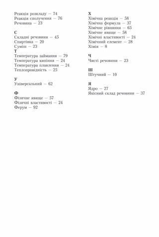 Реакція розкладу — 74
Реакція сполучення — 76
Речовина — 23
С
Складні речовини — 45
Спиртівка — 20
Суміш — 23
Т
Температура займання — 79
Температура кипіння — 24
Температура плавлення — 24
Теплопровідність — 25
У
Універсальний — 62
Ф
Фізичне явище — 57
Фізичні властивості — 24
Ферум — 92
Хімічна реакція — 58
Хімічна формула — 37
Хімічне рівняння — 65
Хімічне явище — 58
Хімічні властивості — 24
Хімічний елемент — 28
Хімія — 8
Ч
Чисті речовини — 23
Ш
Штучний — 10
Я
Ядро — 27
Якісний склад речовини — 37
X
 