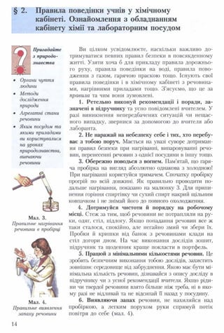 § 2. Правила поведінки учнів у хімічному
кабінеті. Ознайомлення з обладнанням
кабінету хімії та лабораторним посудом
Пригадайте
з природо­
знавства
Органи чуття
людини
Методи
дослідження
природи
Агрегатні стани
речовини
Яким посудом та
якими приладами
ви користувалися
на уроках
природознавства,
вивчаючи
речовини
Мал. 3.
Правильне нагрівання
речовини в пробірці
Мал. 4.
Правильне виявлення
запаху речовини
Ви цілком усвідомлюєте, наскільки важливо до­
тримуватися певних правил безпеки в повсякденному
житті. Узяти хоча б для прикладу правила дорожньо­
го руху, правила поведінки на воді, правила пово­
дження з газом, гарячою праскою тощо. Існують свої
правила поведінки і в хімічному кабінеті з речовина­
ми, нагрівними приладами тощо. З ’ясуємо, що це за
правила та чим вони зумовлені.
1. Ретельно виконуй рекомендації і поради, за­
значені в підручнику та усно повідомлені вчителем. У
разі виникнення непередбачених ситуацій чи нещас­
ного випадку, звернися за допомогою до вчителя або
лаборанта.
2. Не наражай на небезпеку себе і тих, хто перебу­
ває з тобою поруч. Мається на увазі суворе дотриман­
ня правил безпеки при нагріванні, випаровуванні речо­
вин, перенесенні речовин з однієї посудини в іншу тощо.
3. Обережно поводься з вогнем. Пам’ятай, що гаря­
ча пробірка на вигляд абсолютно однакова з холодною!
При нагріванні користуйся тримачем. Спочатку пробірку
профій по всій довжині. Як правильно проводити по­
дальше нагрівання, показано на малюнку 3. Для припи­
нення горіння спиртівку чи сухий спирт накрий щільним
ковпачком і не знімай його до повного охолодження.
4. Дотримуйся чистоти й порядку на робочому
місці. Стеж за тим, щоб речовини не потрапляли на ру­
ки, одяг, стіл, підлогу. Якщо попадання речовин все ж
таки сталося, спокійно, але негайно змий чи збери їх.
Пробки й кришки від банок з речовинами клади на
стіл догори дном. На час виконання дослідів зошит,
підручник та щоденник краще покласти в портфель.
5. Працюй з мінімальними кількостями речовин. Це
зробить безпечним виконання тобою дослідів, захистить
зовнішнє середовище від забруднення. Якою має бути мі­
німальна кількість речовин, дізнавайся з опису досліду в
підручнику чи з усної рекомендації вчителя. Якщо ріди­
ни чи твердої речовини взято більше ніж треба, ні в яко­
му разі не відливай та не відсипай її назад у посудину.
6. Виявляючи запах речовин, не нахиляйся над
пробіркою, а легким порухом руки спрямуй потік
повітря до себе (мал. 4).
14
 
