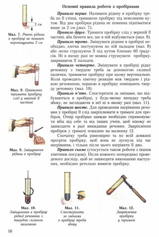 Основні правила роботи з пробірками
А*2 см
Мал. 7. Рівень рідини
в пробірці не повинен
перевищувати 2 см
Мал. 8. Правильно
тримати пробірку
слід у верхній гТ
частині
Мал. 9. Змішування
рідини в пробірці
Правило перше. Наливати рідину в пробірку тре­
ба по її стінці, тримаючи пробірку під невеликим ку­
том. Від дна пробірки рідина не повинна підніматися
вище за 2 см .(мал. 7).
Правило друге. Тримати пробірку слід у верхній її
частині, аби бачити все, що в ній відбувається (мал. 8).
Правило трете. Змішувати рідини в пробірці не­
обхідно, злегка постукуючи по ній пальцем (мал. 9)
або легко струшуючи її під кутом близько 60 граду­
сів. Ні в якому разі не можна струшувати пробірку,
закриваючи її пальцем.
Правило четверте. Змішувати в пробірці рідку
речовину з твердою треба за допомогою скляної
палички, тримаючи пробірку при цьому вертикально.
Коли проводять хімічну реакцію між твердою і рід­
кою речовиною, першою в пробірку поміщають твер­
ду речовину (мал. 10).
Правило п ’яте. Спостерігати за змінами, що від­
буваються в пробірці, у будь-якому випадку треба
збоку, не заглядаючи в неї ні в якому разі (мал. 11).
Правило шосте. Для проведення нагрівання речо­
вин у пробірці її слід закріплювати в тримачі для про­
бірок. Отвір пробірки завжди необхідно спрямовува­
ти вбік від себе та від інших учнів, щоб нікому не
зашкодити в разі викидання речовин. Закріплення
пробірок у тримачі показано на малюнку 12.
Спочатку треба рівномірно та по всій довжині
прогріти пробірку, щоб вона не луснула під час
нагрівання, і тільки після цього нагрівати її дно.
Правило сьоме (стосується також роботи з іншим
хімічним посудом). Після кожного попередньо прове­
деного досліду, щоб не зашкодити виконанню наступ­
них, необхідно ретельно вимити пробірку.
о
¥Мал. 10.
Змішування в пробірці
рідкої речовини з
твердою скляною
паличкою
Мал. 11.
Спостерігати
за змінами
в пробірці треба
збоку
Мал. 12.
Закріплення
пробірки
у тримачі
16
 