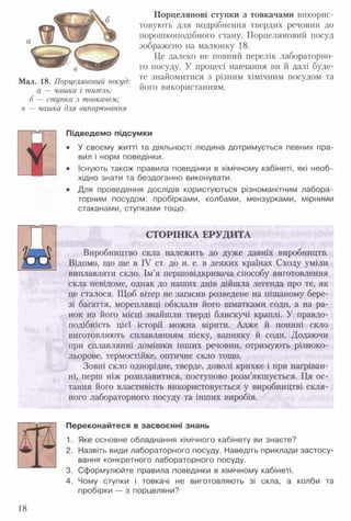 Мал. 18. Порцеляновий посуд:
а —чашка і тигель;
б —ступка з товкачем;
в —чашка для випарювання
Порцелянові ступки з товкачами викорис­
товують для подрібнення твердих речовин до
порошкоподібного стану. Порцеляновий посуд
зображено на малюнку 18.
Це далеко не повний перелік лабораторно­
го посуду. У процесі навчання ви й далі буде­
те знайомитися з різним хімічним посудом та
його використанням.
Підведемо підсумки
• У своєму житті та діяльності людина дотримується певних пра­
вил і норм поведінки.
• Існують також правила поведінки в хімічному кабінеті, які необ­
хідно знати та бездоганно виконувати.
• Для проведення дослідів користуються різноманітним лабора­
торним посудом: пробірками, колбами, мензурками, мірними
стаканами, ступками тощо.
СТОРІНКА ЕРУДИТА
Виробництво скла належить до дуже давніх виробництв.
Відомо, що ще в IV ст. до н. е. в деяких країнах Сходу уміли
виплавляти скло. Ім’я першовідкривача способу виготовлення
скла невідоме, однак до наших днів дійшла легенда про те, як
це сталося. Щоб вітер не загасив розведене на піщаному бере­
зі багаття, мореплавці обклали його шматками соди, а на ра­
нок на його місці знайшли тверді блискучі краплі. У правдо­
подібність цієї історії можна вірити. Адже й понині скло
виготовляють сплавлянням піску, вапняку й соди. Додаючи
при сплавлянні домішки інших речовин, отримують різноко­
льорове, термостійке, оптичне скло тощо.
Зовні скло однорідне, тверде, доволі крихке і при нагріван­
ні, перш ніж розплавитися, поступово розм’якшується. Ця ос­
тання його властивість використовується у виробництві скля­
ного лабораторного посуду та інших виробів.
Переконайтеся в засвоєнні знань
1. Яке основне обладнання хімічного кабінету ви знаєте?
2. Назвіть види лабораторного посуду. Наведіть приклади застосу­
вання конкретного лабораторного посуду.
3. Сформулюйте правила поведінки в хімічному кабінеті.
4. Чому ступки і товкачі не виготовляють зі скла, а колби та
пробірки — з порцеляни?
18
 