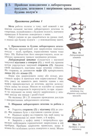 § 3. Прийоми поводження з лабораторним
посудом, штативом і нагрівними приладами;
будова полум’я
П ракт ична робот а 1
Мета роботи полягає в тому, щоб кожний з вас
вивчив складові частини лабораторного штатива та
спиртівки, познайомився з будовою полум’я, навчився
правильно й безпечно поводитися з ними.
Набуті уміння не раз знадобляться на уроках хімії,
а знання про будову полум’я — у повсякденному житті.
1. Призначення та будова лабораторного штати­
ва. Штатив призначений для закріплення хімічного
посуду — колб, пробірок, порцелянових чашок тощо
(мал. 19). Найчастіше його використовують, коли не­
обхідно проводити тривале нагрівання речовин.
Лабораторний штатив складається з масивної
чавунної підставки з отвором (1), у який під прямим
кутом укручується чавунний стержень (2). Завдяки
своїй масивності, підставка надає штативу стійкості.
На стержень за допомогою муфт (3) прикріплюють
лапки (4) або кільця (5).
Перш ніж закріплювати лапку або кільце, роз­
гляньте муфту й навчіться нею користуватися! Звер­
ніть увагу на наявність двох гвинтів: одним з них
муфта прикріплюється до штатива, другим затиску­
ється лапка чи кільце. Ніколи не плутайте ці гвинти!
Якщо ж ви ненароком їх переплутаєте, то при піднят­
ті чи опусканні на певну висоту закріпленого у шта­
тиві посуду він випаде і розіб’ється!
На малюнку 20 і 21 показано проведення дослідів
з використанням лаборативного штатива.
2. Збирання лабораторного штатива та робота з
ним.
• Укрутіть стержень (2) у підставку (1) до упо-
РУ- Він повинен бути з підставкою єдиним цілим.
• Надіньте муфту на стержень так, щоб лапку чи
кільце підтримував не лише гвинт, а й муфта.
• Закріпіть у муфту лапку і потренуйтеся пра­
вильно здійснювати горизонтальне закріплення в ній
пробірки. Пробірка закріплена правильно, якщо її
можна без особливих зусиль повертати в лапці. Міцно
штатив
Мал. 20.
Використання
штативу для
збирання нескладних
приладів
Мал. 21.
Пробірка в лапці
штативу
Мал. 19.
Лабораторний
19
 