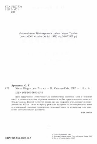 УДК 54(075.3)
ББК 24я721
Я77
Рекомендовано Міністерством освіти і науки України
(лист МОН України № 1/11-5792 від 30.07.2007 р.)
Ярошенко О. Г.
Я77 Хімія: Підруч. для 7-го кл. — К.: Станіца-Київ, 2007. — 112 с.: іл.
І5ВК 978-966-7039-15-8
Цим підручником розпочинається систематичне вивчення хімії в основній
школі з дванадцятирічним терміном навчанням на базі пропедевтичних знань про
тіла, речовини, фізичні та хімічні явища, що вже одержали учні, вивчаючи приро­
дознавство. Об’єм і зміст матеріалу ретельно продумані й логічно розкриті, текст
перемежований цікавими прикладами, різноманітними та доступними для вико­
нання семикласниками дослідами.
ББК 24я721
ISBN 978-966-7039-15-8
© Ольга Ярошенко, 2007
© Художнє оформлення. Т.о.в. «Станіца-Київ», 2007
© Т.о.в. «Станіца-Київ», 2007
 