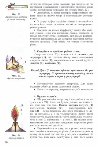 -----
Мал. 22.
Закріплення пробірки
у лапці штативу
Мал. 23.
Будова спиртівки
Мал. 24.
Будова полум’я
20
затиснута пробірка може луснути при закріпленні чи
нагріванні. Правильним є закріплення пробірок, якщо
лапка розташована неподалік від отвору (мал. 22).
• Закріплену в лапці пробірку потренуйтеся під­
няти вище та нижче місця її попереднього розташу­
вання.
• У другу муфту закріпіть кільце і потренуйтеся
підняти його вище та нижче від місця попереднього
розташування.
• Поставте на кільце фарфорову чашку або хіміч­
ний стакан. Перш ніж поставити стакан, покладіть на
кільце азбестову сітку. Простежте, щоб кільце розташо­
вувалося горизонтально до площини підставки лабора­
торного штатива. Тоді чашка чи стакан стоятимуть
рівно.
3. Спиртівка та прийоми роботи з нею.
Спиртівка (мал. 23) складається зі скляного ре­
зервуару (1), дві третини об’єму якого заповнюють
спиртом, ґнота (2), закріпленого в металевій трубці з
диском (3), ковпачка (4).
Увага! Диск 3 повинен щільно прилягати до р е ­
зервуару. У протилежному випадку може
спалахнути спирт у резервуарі.
• Потренуйтеся запалити спиртівку. Для цього
піднесіть збоку до ґнота запалений сірник.
• Погасіть спиртівку, накривши полум’я ковпачком.
4. Будова полум’я.
• Ще раз запаліть спиртівку і придивіться до по­
лум’я (мал. 24). Якщо ви будете уважні, то помітите,
що воно має три зони. Нижня частина полум ’я (1)
найтемніша, середня (2) — найяскравіша, вер­
хня (3) — дещо тьмяніша. Але зони різняться не ли­
ше за кольором, а й за температурою. Знизу вверх
температура підвищується, тобто, найбільша темпера­
тура в зоні 3, найменша — у зоні 1. Ці знання допо­
магатимуть вам досягати швидшого нагрівання речо­
вин при виконанні дослідів.
• Переконайтеся в тому, що в різних зонах полу­
м’я спиртівки температура різна. Для цього дерев’яну
скіпку на певний час внесіть у полум’я спиртівки під
кутом так, щоб вона перебувала у всіх його зонах.
 