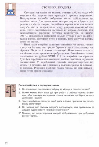 СТОРІНКА ЕРУДИТА
'Іл т ії
Сьогодні ми навіть не можемо уявити собі, як люди об-
------------ ходилися без нагрівальних приладів і процесу нагрівання.
Вишукування способів добування вогню здійснювали ще
первісні люди. Для цього вони використовували бруски де­
ревини чи кістки тварин, енергійним тертям яких викликали
полум’я, або ж викрешували іскру ударами каменю об ка­
мінь. Проте самозаймання наставало не відразу. Зокрема, для
самозаймання деревини потрібна температура не нижче
300 °С. Доводилося витрачати чимало зусиль і часу на добу­
вання вогню. Потрібне було і вміння, щоб добутий вогонь
довго не згасав.
Нині, коли потрібно запалити спиртівку чи свічку, газову
плиту чи багаття, ми просто беремо в руки запальничку чи
сірники. Чирк — і вогонь спалахнув! Його поява також є
наслідком тертя, проте не потребує зусиль. Винайдення та на­
лагодження на рубежі Х У ІІІ-Х ІХ ст. виробництва сірників
було без перебільшення важливою подією і вагомим науковим
досягненням. У виробництві сірників використовується не
менше 10 речовин, які є різними у головці сірника та в намаз-
ці коробка. Речовини підібрані таким чином, що при наймен­
шому терті сірник спалахує.
Переконайтеся в засвоєнні знань
1. Як правильно закріпити пробірку та кільце в лапці штатива?
2. Якими мають бути ваші дії при роботі з лабораторним штати­
вом, аби уникнути випадання кільця чи лапки, пробірки чи пор­
целянової чашки?
3. Чому необхідно стежити, щоб диск щільно прилягав до резер­
вуару спиртівки?
4. Які знання про будову полум’я допоможуть вам правильно та
швидко здійснювати нагрівання речовин?
5*. Поясни, які перетворення енергії відбуваються при добуванні
вогню тертям.
22
 